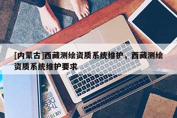 [內(nèi)蒙古]西藏測(cè)繪資質(zhì)系統(tǒng)維護(hù)，西藏測(cè)繪資質(zhì)系統(tǒng)維護(hù)要求