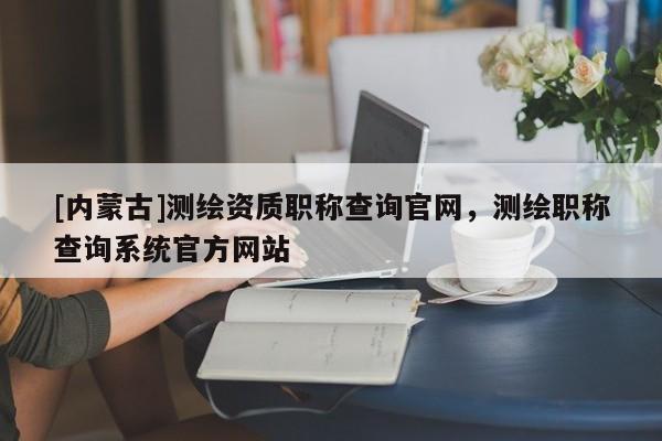 [內(nèi)蒙古]測繪資質(zhì)職稱查詢官網(wǎng)，測繪職稱查詢系統(tǒng)官方網(wǎng)站