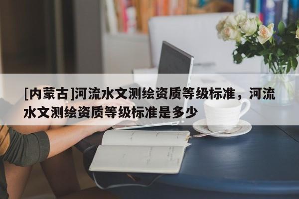 [內蒙古]河流水文測繪資質等級標準，河流水文測繪資質等級標準是多少