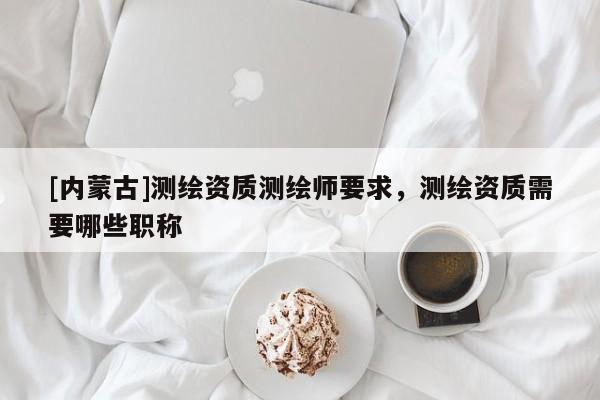 [內(nèi)蒙古]測繪資質(zhì)測繪師要求，測繪資質(zhì)需要哪些職稱