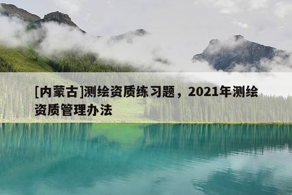 [內(nèi)蒙古]測(cè)繪資質(zhì)練習(xí)題，2021年測(cè)繪資質(zhì)管理辦法