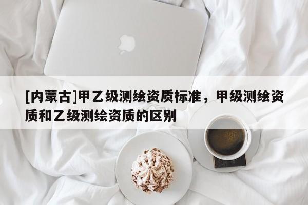 [內(nèi)蒙古]甲乙級(jí)測(cè)繪資質(zhì)標(biāo)準(zhǔn)，甲級(jí)測(cè)繪資質(zhì)和乙級(jí)測(cè)繪資質(zhì)的區(qū)別