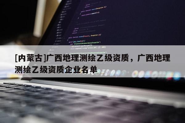 [內(nèi)蒙古]廣西地理測繪乙級(jí)資質(zhì)，廣西地理測繪乙級(jí)資質(zhì)企業(yè)名單