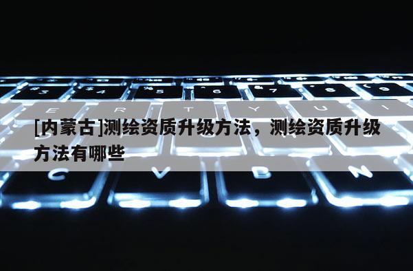 [內蒙古]測繪資質升級方法，測繪資質升級方法有哪些