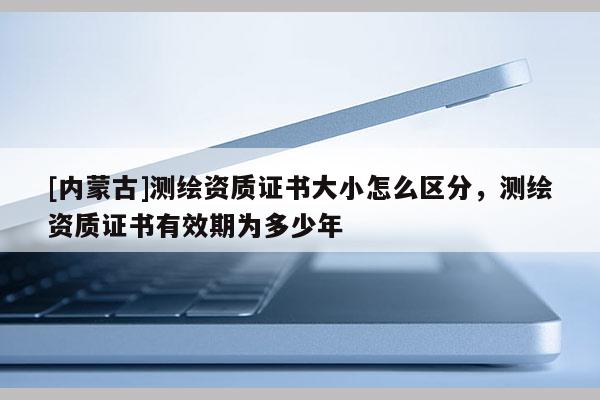 [內(nèi)蒙古]測繪資質(zhì)證書大小怎么區(qū)分，測繪資質(zhì)證書有效期為多少年