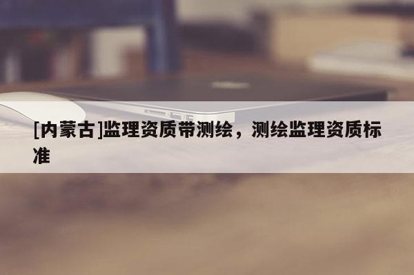 [內(nèi)蒙古]監(jiān)理資質(zhì)帶測繪，測繪監(jiān)理資質(zhì)標準