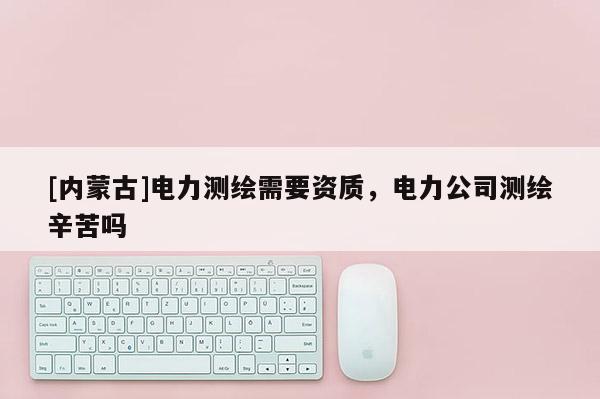 [內蒙古]電力測繪需要資質，電力公司測繪辛苦嗎