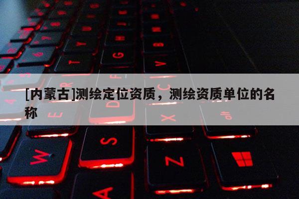 [內(nèi)蒙古]測繪定位資質(zhì)，測繪資質(zhì)單位的名稱