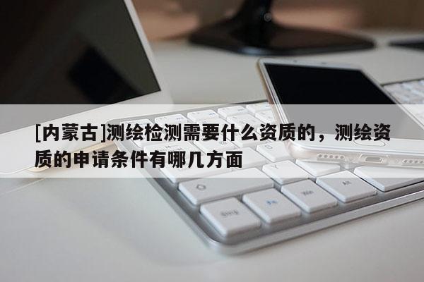 [內(nèi)蒙古]測繪檢測需要什么資質(zhì)的，測繪資質(zhì)的申請條件有哪幾方面