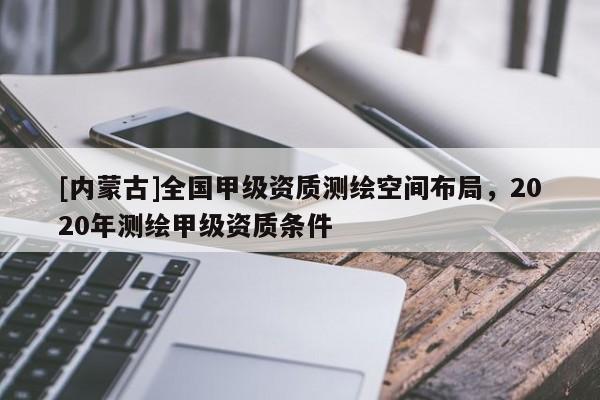 [內(nèi)蒙古]全國甲級資質(zhì)測繪空間布局，2020年測繪甲級資質(zhì)條件