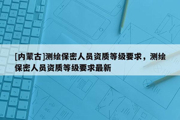 [內(nèi)蒙古]測(cè)繪保密人員資質(zhì)等級(jí)要求，測(cè)繪保密人員資質(zhì)等級(jí)要求最新