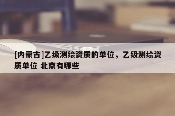 [內(nèi)蒙古]乙級測繪資質(zhì)的單位，乙級測繪資質(zhì)單位 北京有哪些