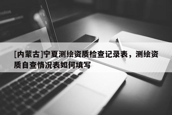 [內(nèi)蒙古]寧夏測繪資質(zhì)檢查記錄表，測繪資質(zhì)自查情況表如何填寫