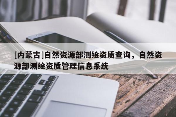 [內(nèi)蒙古]自然資源部測(cè)繪資質(zhì)查詢，自然資源部測(cè)繪資質(zhì)管理信息系統(tǒng)