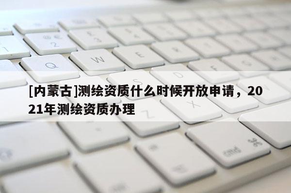 [內(nèi)蒙古]測繪資質(zhì)什么時候開放申請，2021年測繪資質(zhì)辦理
