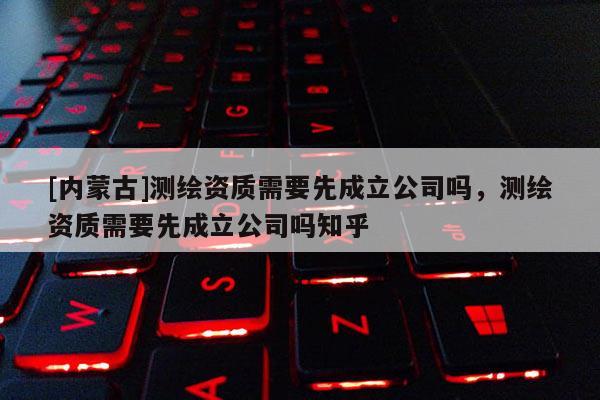 [內(nèi)蒙古]測繪資質(zhì)需要先成立公司嗎，測繪資質(zhì)需要先成立公司嗎知乎