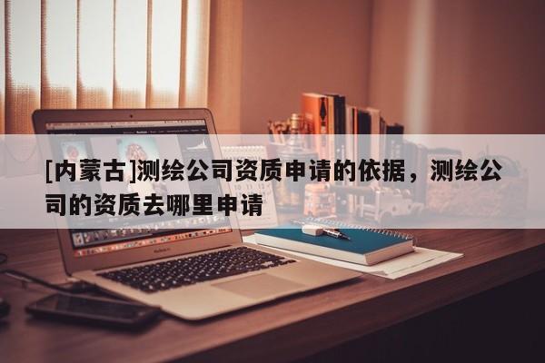 [內(nèi)蒙古]測繪公司資質(zhì)申請的依據(jù)，測繪公司的資質(zhì)去哪里申請