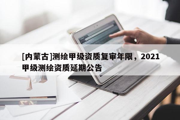 [內(nèi)蒙古]測繪甲級(jí)資質(zhì)復(fù)審年限，2021甲級(jí)測繪資質(zhì)延期公告
