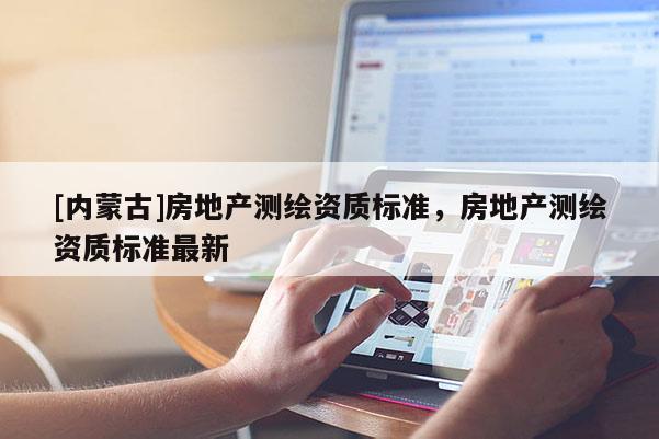 [內(nèi)蒙古]房地產(chǎn)測繪資質(zhì)標(biāo)準(zhǔn)，房地產(chǎn)測繪資質(zhì)標(biāo)準(zhǔn)最新