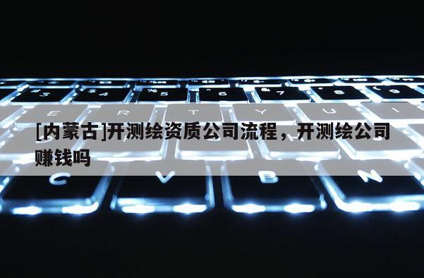 [內(nèi)蒙古]開測繪資質(zhì)公司流程，開測繪公司賺錢嗎
