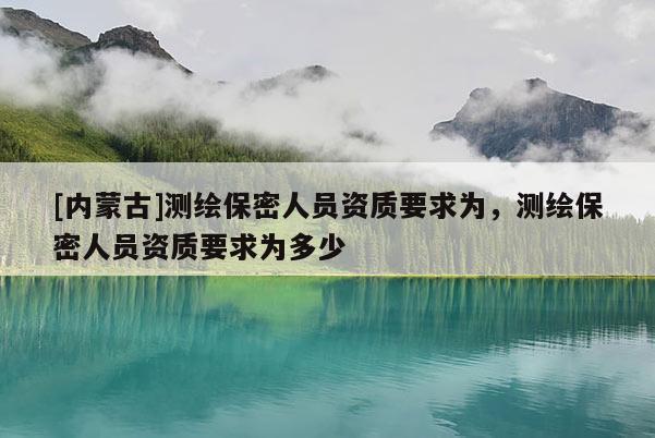 [內(nèi)蒙古]測繪保密人員資質(zhì)要求為，測繪保密人員資質(zhì)要求為多少