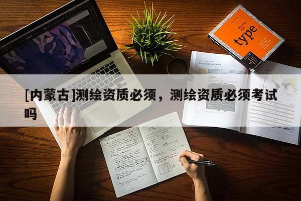 [內(nèi)蒙古]測繪資質(zhì)必須，測繪資質(zhì)必須考試嗎