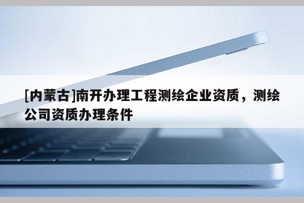 [內(nèi)蒙古]南開(kāi)辦理工程測(cè)繪企業(yè)資質(zhì)，測(cè)繪公司資質(zhì)辦理?xiàng)l件