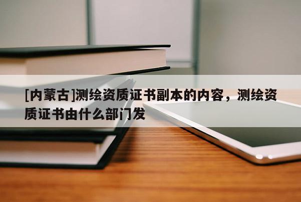 [內(nèi)蒙古]測繪資質(zhì)證書副本的內(nèi)容，測繪資質(zhì)證書由什么部門發(fā)