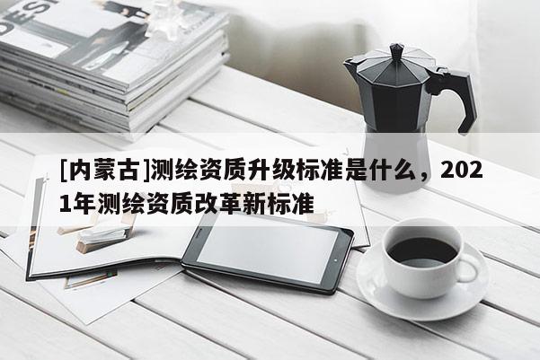[內(nèi)蒙古]測(cè)繪資質(zhì)升級(jí)標(biāo)準(zhǔn)是什么，2021年測(cè)繪資質(zhì)改革新標(biāo)準(zhǔn)