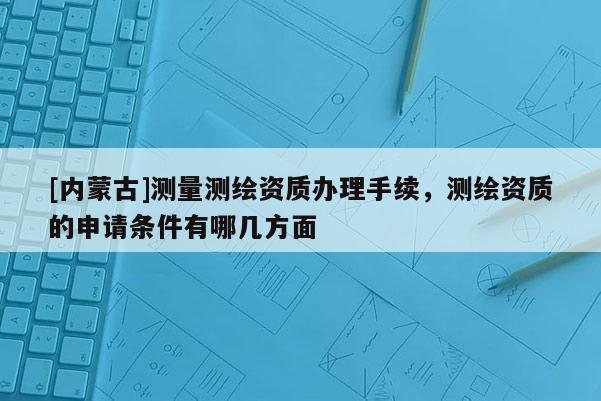 [內(nèi)蒙古]測(cè)量測(cè)繪資質(zhì)辦理手續(xù)，測(cè)繪資質(zhì)的申請(qǐng)條件有哪幾方面