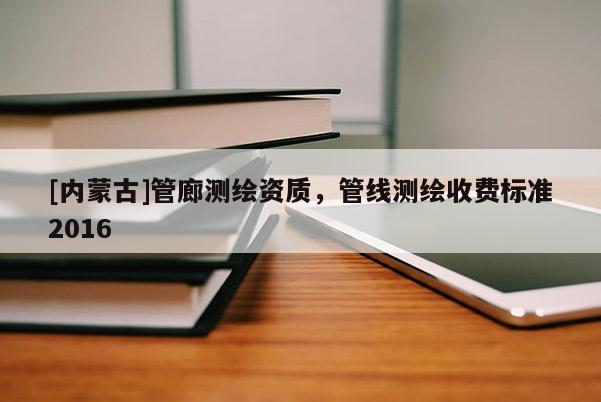 [內(nèi)蒙古]管廊測繪資質(zhì)，管線測繪收費(fèi)標(biāo)準(zhǔn)2016