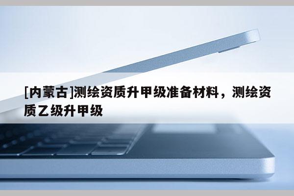 [內(nèi)蒙古]測繪資質(zhì)升甲級準備材料，測繪資質(zhì)乙級升甲級