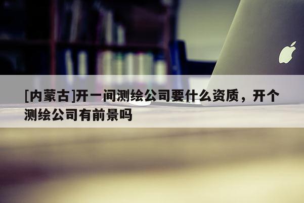 [內(nèi)蒙古]開一間測(cè)繪公司要什么資質(zhì)，開個(gè)測(cè)繪公司有前景嗎