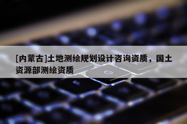 [內(nèi)蒙古]土地測繪規(guī)劃設(shè)計(jì)咨詢資質(zhì)，國土資源部測繪資質(zhì)