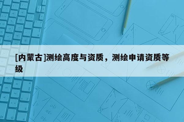 [內(nèi)蒙古]測繪高度與資質(zhì)，測繪申請資質(zhì)等級