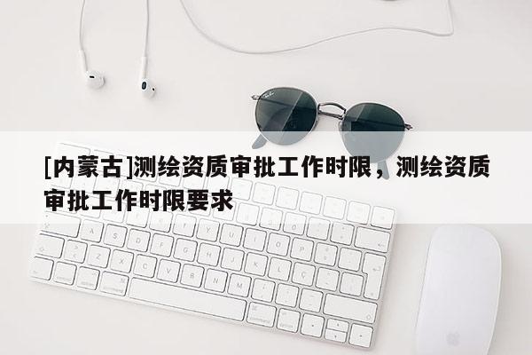 [內(nèi)蒙古]測繪資質(zhì)審批工作時(shí)限，測繪資質(zhì)審批工作時(shí)限要求