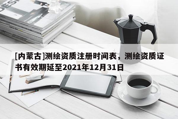 [內(nèi)蒙古]測(cè)繪資質(zhì)注冊(cè)時(shí)間表，測(cè)繪資質(zhì)證書(shū)有效期延至2021年12月31日