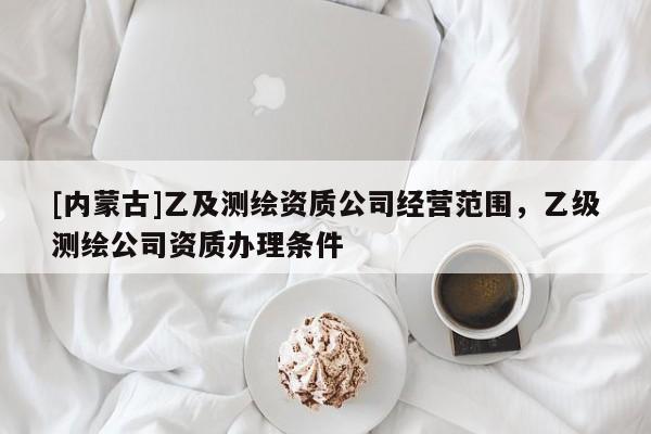[內(nèi)蒙古]乙及測繪資質(zhì)公司經(jīng)營范圍，乙級測繪公司資質(zhì)辦理條件