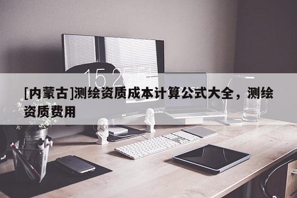 [內(nèi)蒙古]測(cè)繪資質(zhì)成本計(jì)算公式大全，測(cè)繪資質(zhì)費(fèi)用