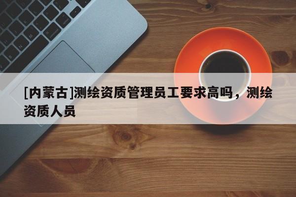 [內(nèi)蒙古]測(cè)繪資質(zhì)管理員工要求高嗎，測(cè)繪資質(zhì)人員