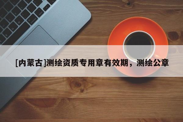 [內(nèi)蒙古]測(cè)繪資質(zhì)專用章有效期，測(cè)繪公章