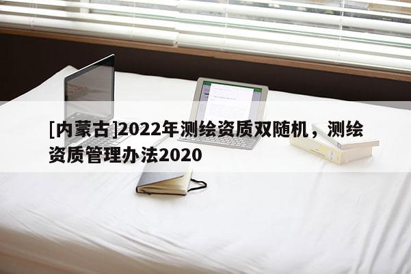[內(nèi)蒙古]2022年測繪資質(zhì)雙隨機，測繪資質(zhì)管理辦法2020