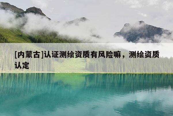 [內(nèi)蒙古]認證測繪資質(zhì)有風(fēng)險嘛，測繪資質(zhì)認定