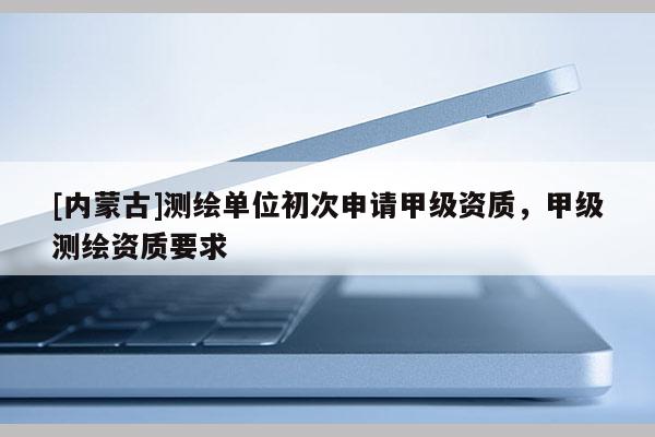 [內(nèi)蒙古]測(cè)繪單位初次申請(qǐng)甲級(jí)資質(zhì)，甲級(jí)測(cè)繪資質(zhì)要求