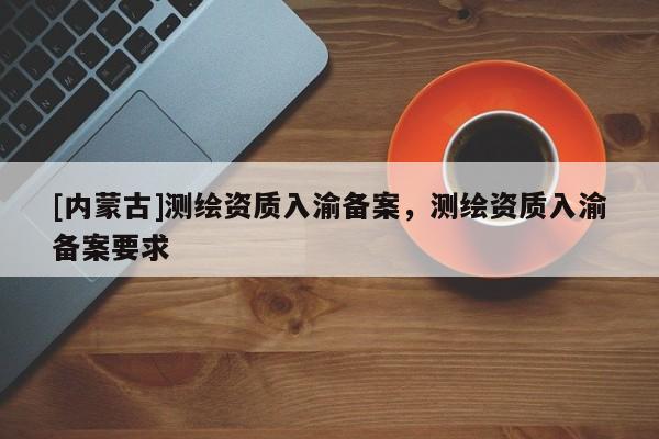 [內(nèi)蒙古]測(cè)繪資質(zhì)入渝備案，測(cè)繪資質(zhì)入渝備案要求