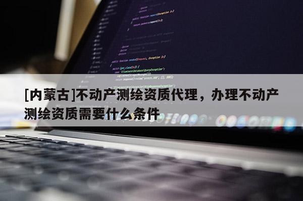 [內(nèi)蒙古]不動產(chǎn)測繪資質(zhì)代理，辦理不動產(chǎn)測繪資質(zhì)需要什么條件