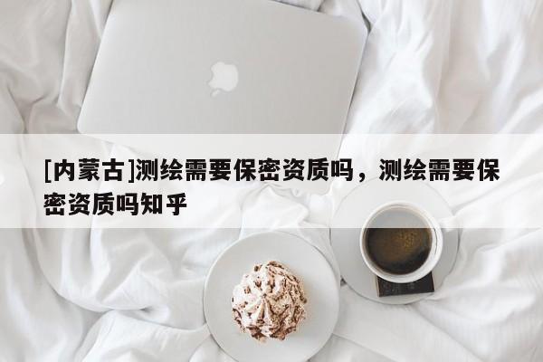 [內(nèi)蒙古]測(cè)繪需要保密資質(zhì)嗎，測(cè)繪需要保密資質(zhì)嗎知乎