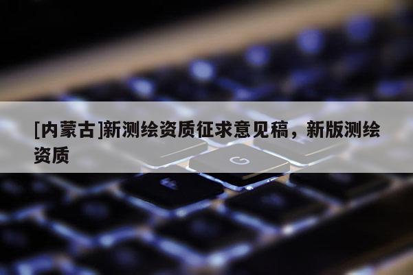 [內(nèi)蒙古]新測繪資質(zhì)征求意見稿，新版測繪資質(zhì)