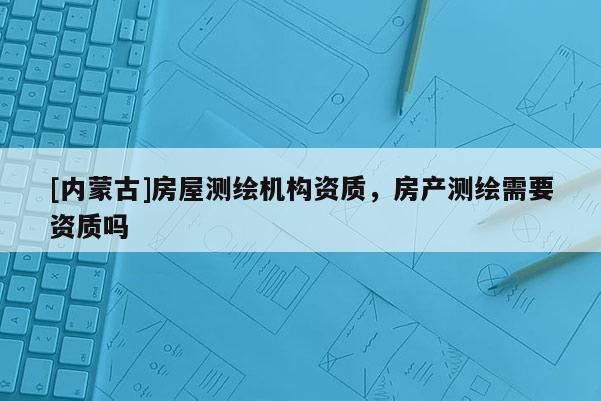 [內(nèi)蒙古]房屋測(cè)繪機(jī)構(gòu)資質(zhì)，房產(chǎn)測(cè)繪需要資質(zhì)嗎