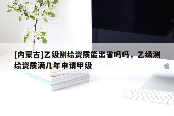 [內(nèi)蒙古]乙級(jí)測(cè)繪資質(zhì)能出省嗎嗎，乙級(jí)測(cè)繪資質(zhì)滿幾年申請(qǐng)甲級(jí)